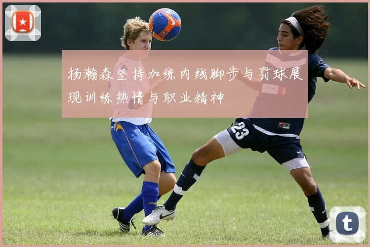 杨瀚森坚持加练内线脚步与罚球展现训练热情与职业精神