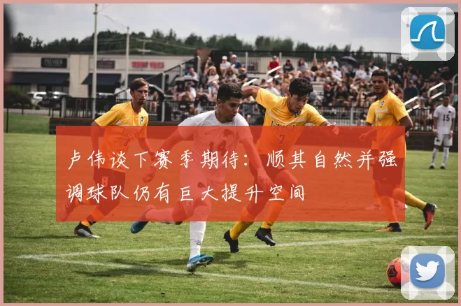 卢伟谈下赛季期待：顺其自然并强调球队仍有巨大提升空间