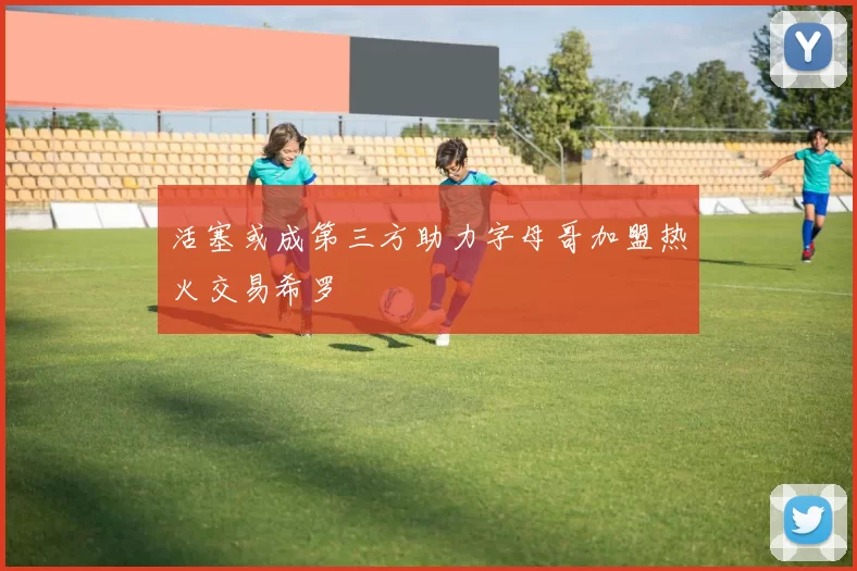 活塞或成第三方助力字母哥加盟热火交易希罗