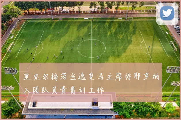 里克尔梅若当选皇马主席将耶罗纳入团队负责青训工作