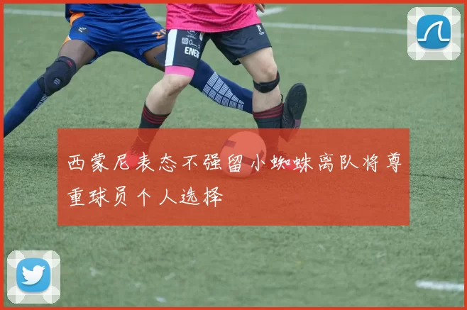 西蒙尼表态不强留小蜘蛛离队将尊重球员个人选择