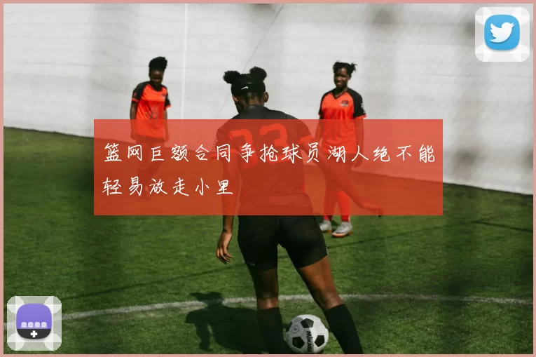 篮网巨额合同争抢球员湖人绝不能轻易放走小里
