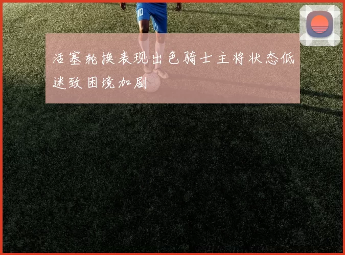 活塞轮换表现出色骑士主将状态低迷致困境加剧