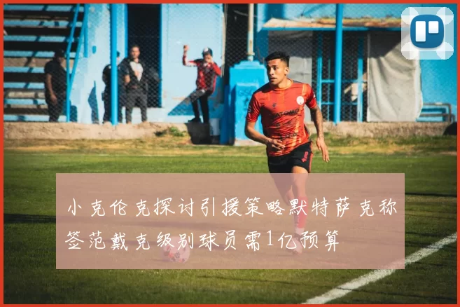 小克伦克探讨引援策略默特萨克称签范戴克级别球员需1亿预算