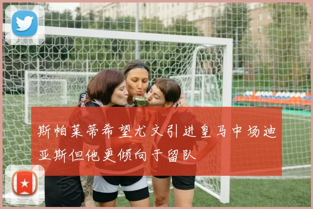 斯帕莱蒂希望尤文引进皇马中场迪亚斯但他更倾向于留队