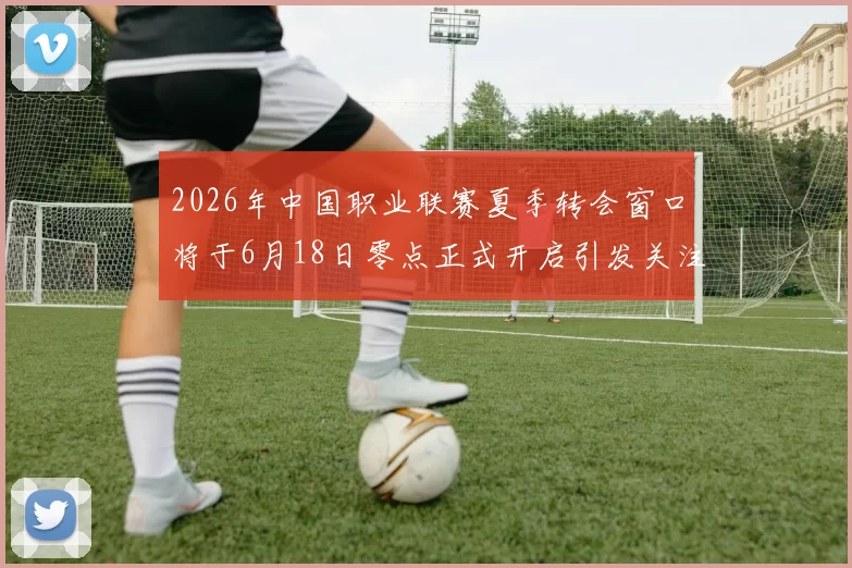 2026年中国职业联赛夏季转会窗口将于6月18日零点正式开启引发关注