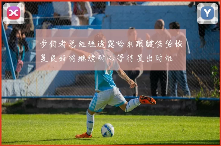 步行者总经理透露哈利跟腱伤势恢复良好将继续耐心等待复出时机