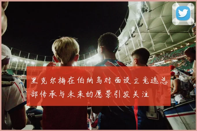 里克尔梅在伯纳乌对面设立竞选总部传承与未来的愿景引发关注
