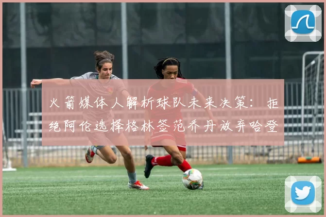 火箭媒体人解析球队未来决策：拒绝阿伦选择格林签范乔丹放弃哈登