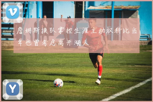 詹姆斯换队掌控生涯主动权科比当年也曾考虑离开湖人